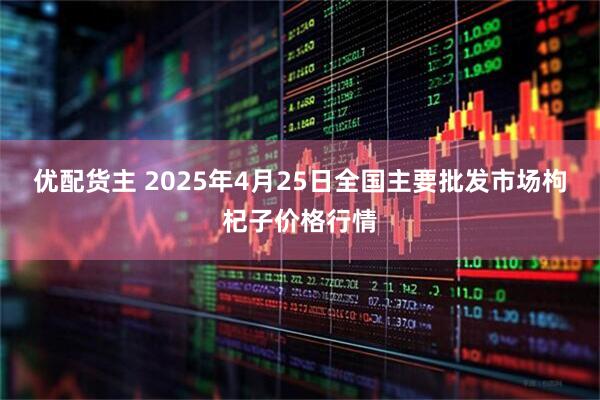 优配货主 2025年4月25日全国主要批发市场枸杞子价格行情