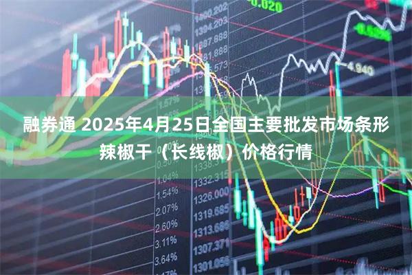 融券通 2025年4月25日全国主要批发市场条形辣椒干（长线椒）价格行情