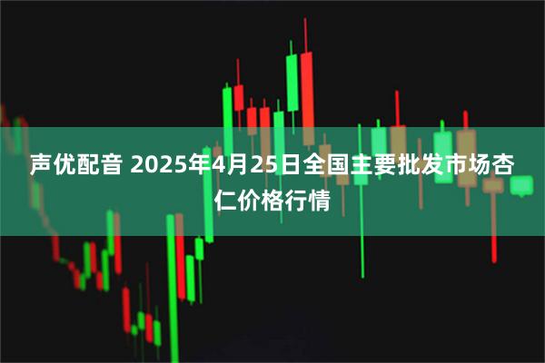 声优配音 2025年4月25日全国主要批发市场杏仁价格行情