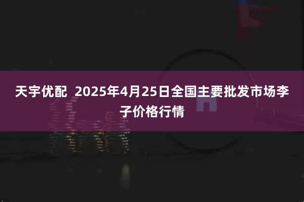 天宇优配  2025年4月25日全国主要批发市场李子价格行情