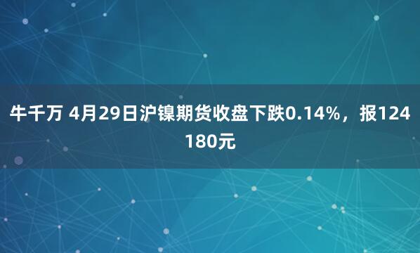 牛千万 4月29日沪镍期货收盘下跌0.14%，报124180元