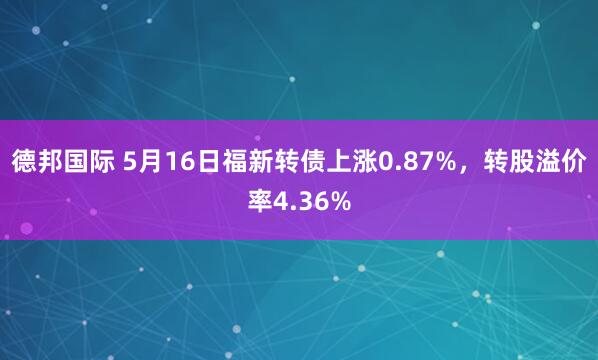 德邦国际 5月16日福新转债上涨0.87%，转股溢价率4.36%