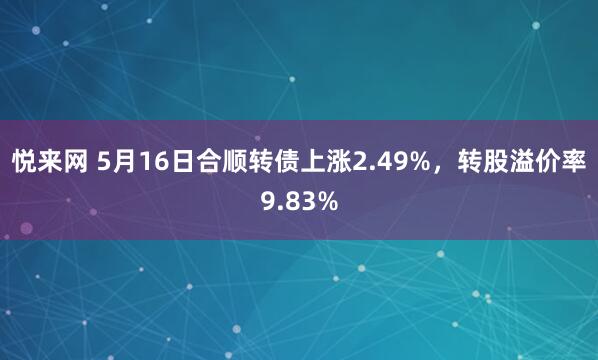 悦来网 5月16日合顺转债上涨2.49%，转股溢价率9.83%