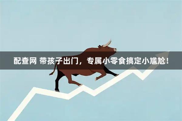 配查网 带孩子出门，专属小零食搞定小尴尬！