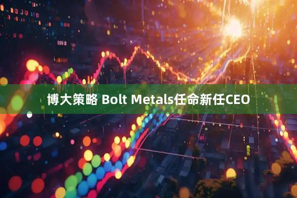 博大策略 Bolt Metals任命新任CEO