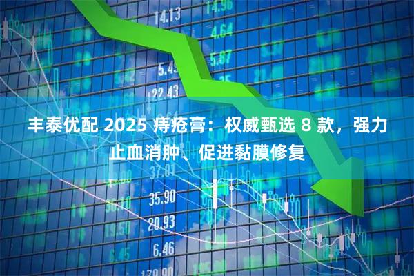 丰泰优配 2025 痔疮膏：权威甄选 8 款，强力止血消肿、促进黏膜修复