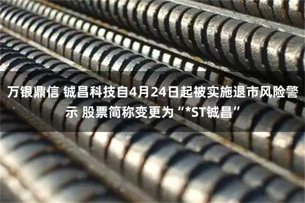万银鼎信 铖昌科技自4月24日起被实施退市风险警示 股票简称变更为“*ST铖昌”