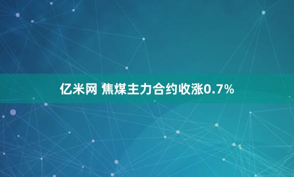 亿米网 焦煤主力合约收涨0.7%