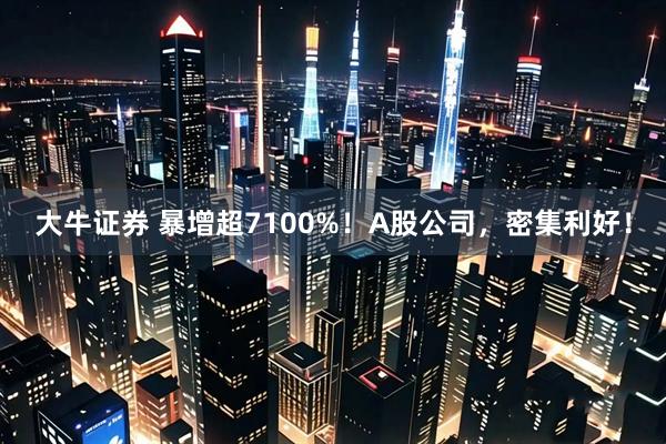 大牛证券 暴增超7100%！A股公司，密集利好！