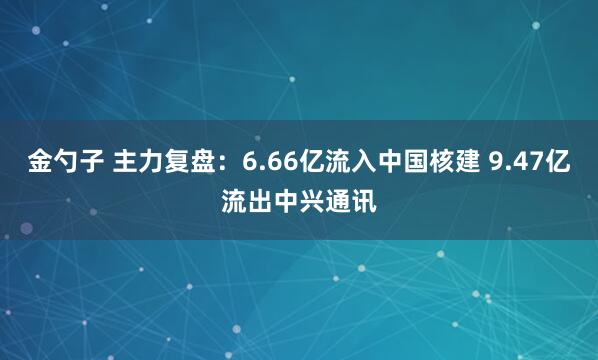 金勺子 主力复盘：6.66亿流入中国核建 9.47亿流出中兴通讯