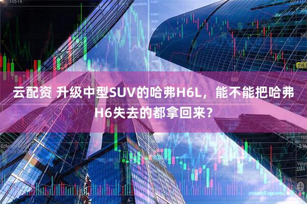 云配资 升级中型SUV的哈弗H6L，能不能把哈弗H6失去的都拿回来？