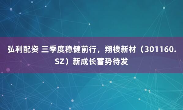 弘利配资 三季度稳健前行，翔楼新材（301160.SZ）新成长蓄势待发