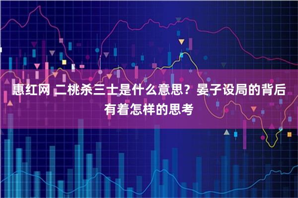 惠红网 二桃杀三士是什么意思？晏子设局的背后有着怎样的思考