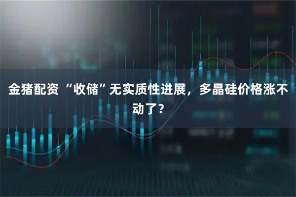 金猪配资 “收储”无实质性进展，多晶硅价格涨不动了？