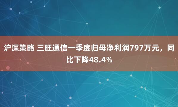 沪深策略 三旺通信一季度归母净利润797万元，同比下降48.4%