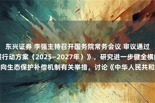 东兴证券 李强主持召开国务院常务会议 审议通过《制造业绿色低碳发展行动方案（2025—2027年）》，研究进一步健全横向生态保护补偿机制有关举措，讨论《中华人民共和国食品安全法（修正草案）》