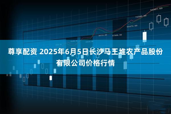 尊享配资 2025年6月5日长沙马王堆农产品股份有限公司价格行情