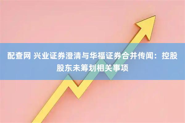 配查网 兴业证券澄清与华福证券合并传闻:控股股东未筹划相关事项