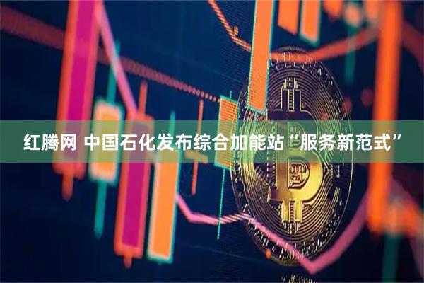 红腾网 中国石化发布综合加能站“服务新范式”