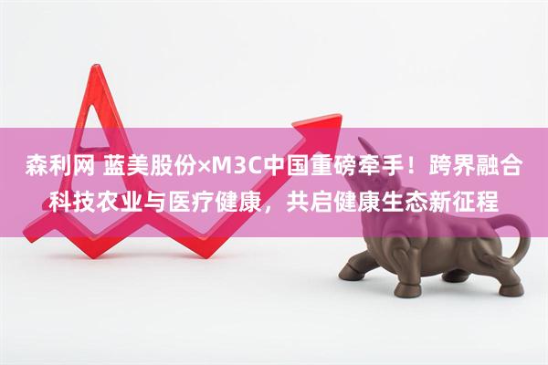 森利网 蓝美股份×M3C中国重磅牵手!跨界融合科技农业与医疗健康,共启健康生态新征程
