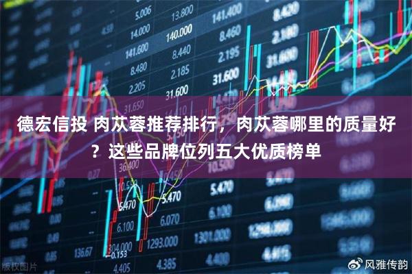 德宏信投 肉苁蓉推荐排行，肉苁蓉哪里的质量好？这些品牌位列五大优质榜单