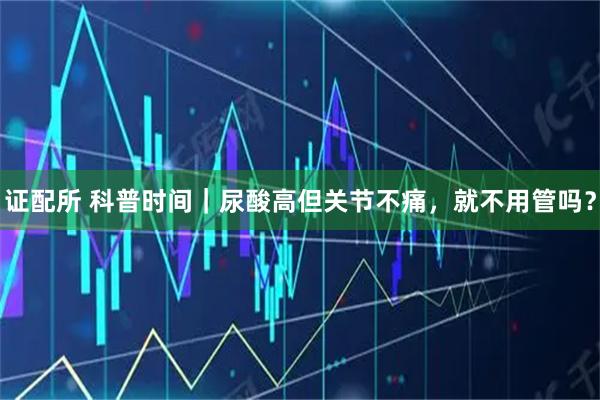 证配所 科普时间|尿酸高但关节不痛,就不用管吗?