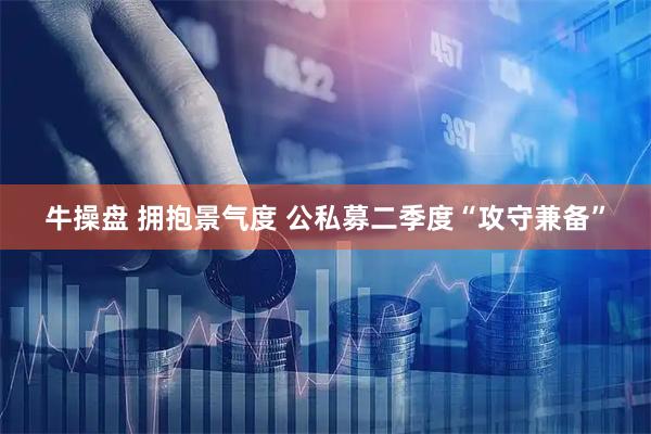 牛操盘 拥抱景气度 公私募二季度“攻守兼备”