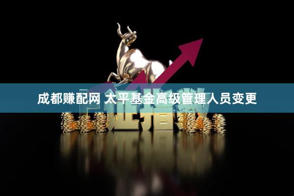 成都赚配网 太平基金高级管理人员变更