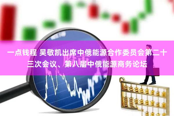 一点钱程 吴敬凯出席中俄能源合作委员会第二十三次会议、第八届中俄能源商务论坛