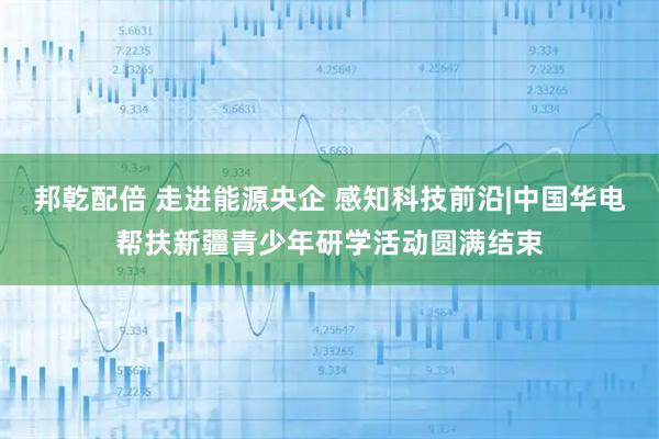 邦乾配倍 走进能源央企 感知科技前沿|中国华电帮扶新疆青少年研学活动圆满结束